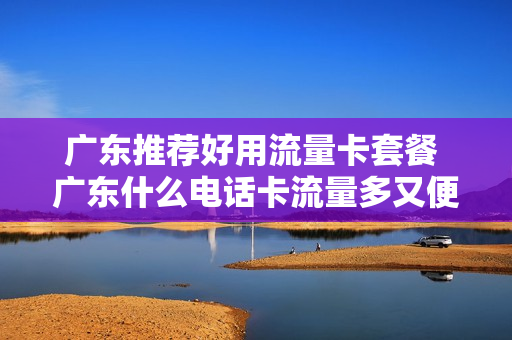 广东推荐好用流量卡套餐 广东什么电话卡流量多又便宜