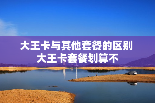 大王卡与其他套餐的区别 大王卡套餐划算不