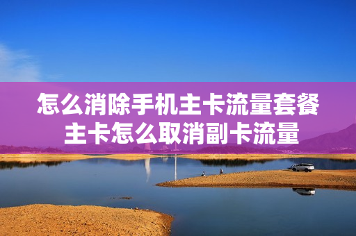 怎么消除手机主卡流量套餐 主卡怎么取消副卡流量