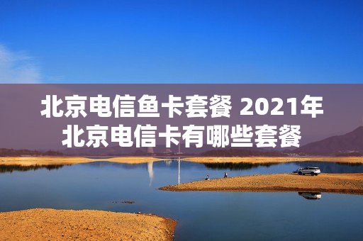 北京电信鱼卡套餐 2021年北京电信卡有哪些套餐