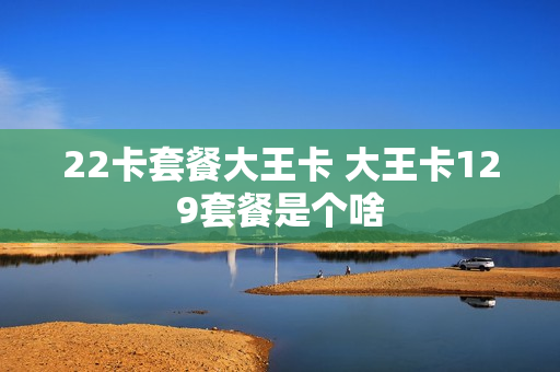 22卡套餐大王卡 大王卡129套餐是个啥