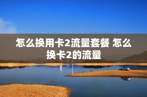 怎么换用卡2流量套餐 怎么换卡2的流量