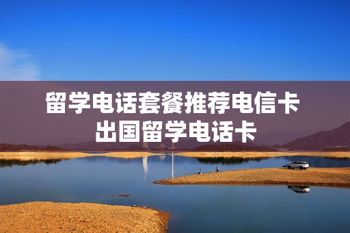 留学电话套餐推荐电信卡 出国留学电话卡