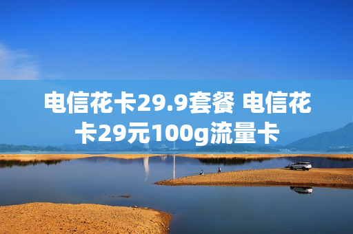 电信花卡29.9套餐 电信花卡29元100g流量卡