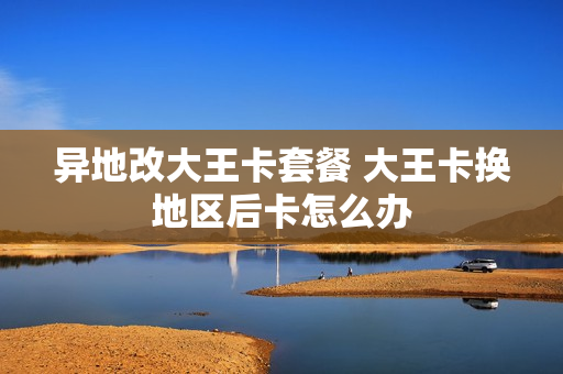 异地改大王卡套餐 大王卡换地区后卡怎么办