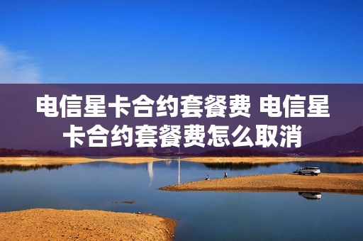 电信星卡合约套餐费 电信星卡合约套餐费怎么取消
