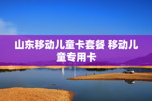 山东移动儿童卡套餐 移动儿童专用卡