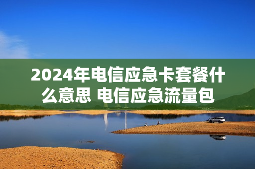 2024年电信应急卡套餐什么意思 电信应急流量包