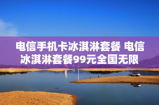 电信手机卡冰淇淋套餐 电信冰淇淋套餐99元全国无限流量
