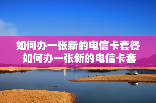 如何办一张新的电信卡套餐 如何办一张新的电信卡套餐呢