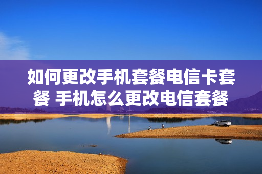如何更改手机套餐电信卡套餐 手机怎么更改电信套餐业务