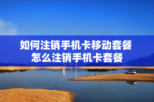 如何注销手机卡移动套餐 怎么注销手机卡套餐