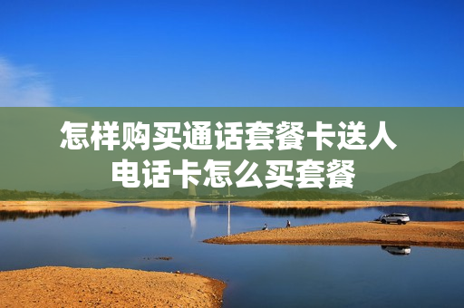 怎样购买通话套餐卡送人 电话卡怎么买套餐