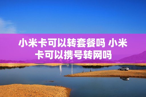 小米卡可以转套餐吗 小米卡可以携号转网吗