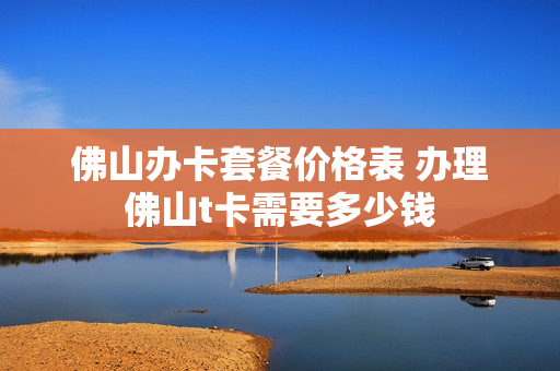 佛山办卡套餐价格表 办理佛山t卡需要多少钱