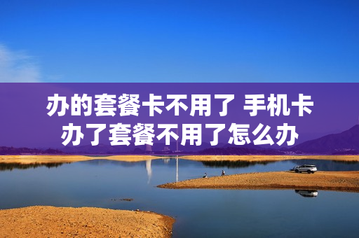 办的套餐卡不用了 手机卡办了套餐不用了怎么办