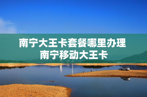 南宁大王卡套餐哪里办理 南宁移动大王卡