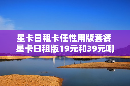 星卡日租卡任性用版套餐 星卡日租版19元和39元哪个划算