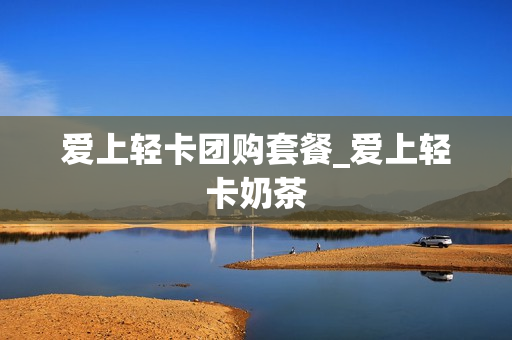 爱上轻卡团购套餐_爱上轻卡奶茶