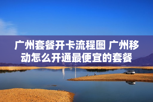 广州套餐开卡流程图 广州移动怎么开通最便宜的套餐