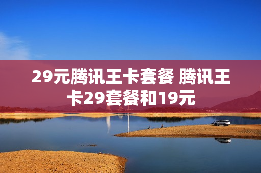 29元腾讯王卡套餐 腾讯王卡29套餐和19元