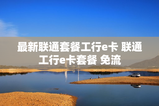 最新联通套餐工行e卡 联通工行e卡套餐 免流