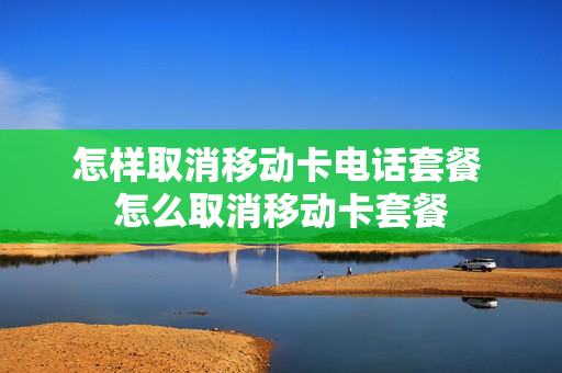 怎样取消移动卡电话套餐 怎么取消移动卡套餐