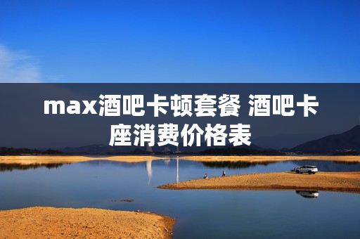 max酒吧卡顿套餐 酒吧卡座消费价格表