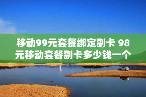 移动99元套餐绑定副卡 98元移动套餐副卡多少钱一个月