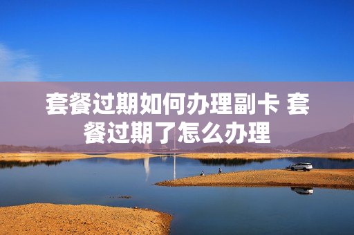 套餐过期如何办理副卡 套餐过期了怎么办理