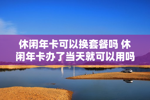 休闲年卡可以换套餐吗 休闲年卡办了当天就可以用吗