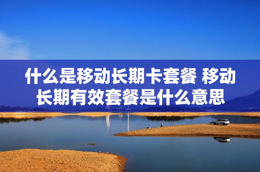 什么是移动长期卡套餐 移动长期有效套餐是什么意思