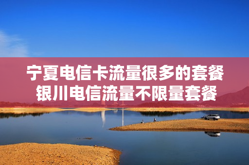 宁夏电信卡流量很多的套餐 银川电信流量不限量套餐