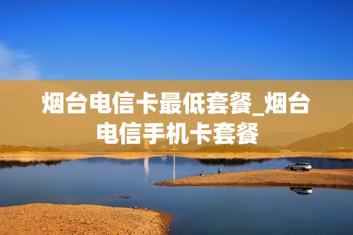 烟台电信卡最低套餐_烟台电信手机卡套餐