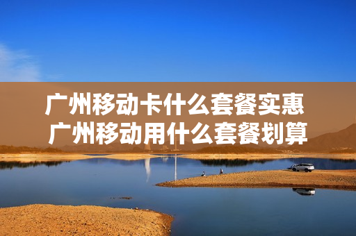 广州移动卡什么套餐实惠 广州移动用什么套餐划算