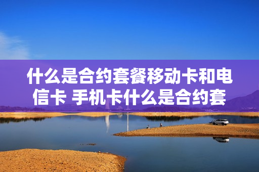 什么是合约套餐移动卡和电信卡 手机卡什么是合约套餐