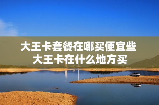 大王卡套餐在哪买便宜些 大王卡在什么地方买