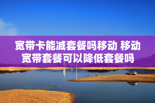 宽带卡能减套餐吗移动 移动宽带套餐可以降低套餐吗
