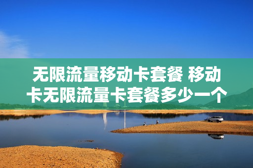 无限流量移动卡套餐 移动卡无限流量卡套餐多少一个月