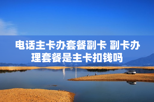 电话主卡办套餐副卡 副卡办理套餐是主卡扣钱吗