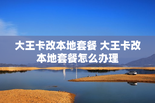 大王卡改本地套餐 大王卡改本地套餐怎么办理