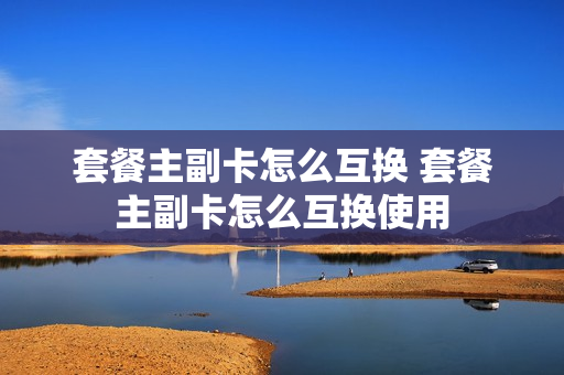 套餐主副卡怎么互换 套餐主副卡怎么互换使用