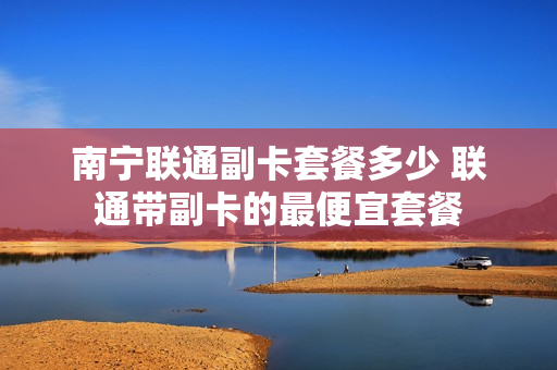 南宁联通副卡套餐多少 联通带副卡的最便宜套餐