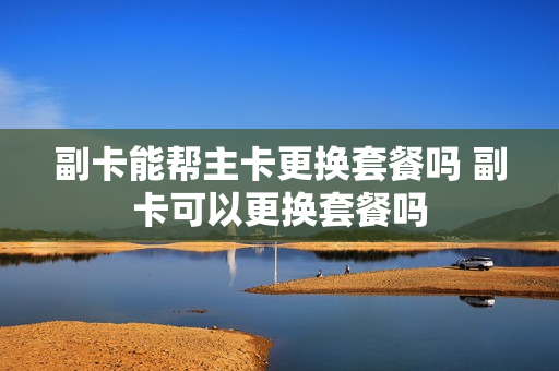 副卡能帮主卡更换套餐吗 副卡可以更换套餐吗