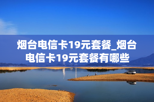 烟台电信卡19元套餐_烟台电信卡19元套餐有哪些