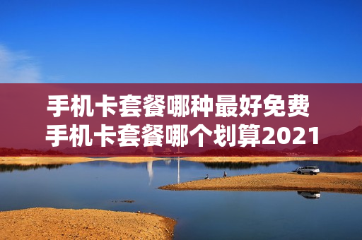 手机卡套餐哪种最好免费 手机卡套餐哪个划算2021