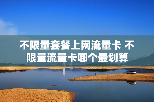 不限量套餐上网流量卡 不限量流量卡哪个最划算
