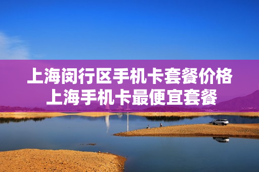 上海闵行区手机卡套餐价格 上海手机卡最便宜套餐