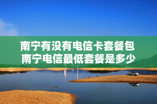 南宁有没有电信卡套餐包 南宁电信最低套餐是多少