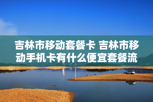 吉林市移动套餐卡 吉林市移动手机卡有什么便宜套餐流量多的